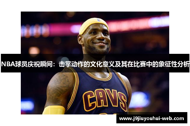 NBA球员庆祝瞬间：击掌动作的文化意义及其在比赛中的象征性分析