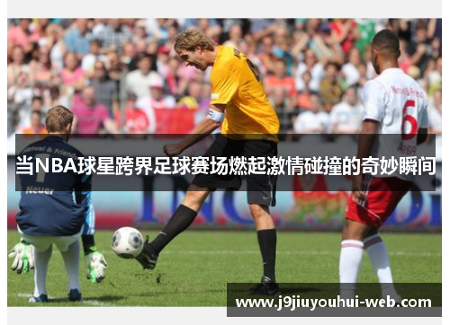 当NBA球星跨界足球赛场燃起激情碰撞的奇妙瞬间