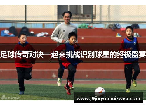 足球传奇对决一起来挑战识别球星的终极盛宴