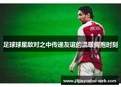 足球球星敌对之中传递友谊的温暖拥抱时刻