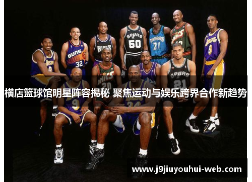 横店篮球馆明星阵容揭秘 聚焦运动与娱乐跨界合作新趋势