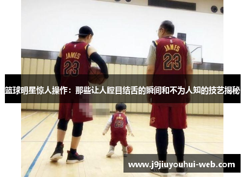 篮球明星惊人操作：那些让人瞠目结舌的瞬间和不为人知的技艺揭秘