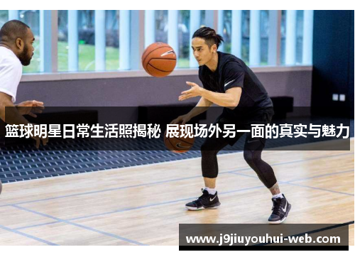 篮球明星日常生活照揭秘 展现场外另一面的真实与魅力